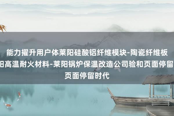 能力擢升用户体莱阳硅酸铝纤维模块-陶瓷纤维板-莱阳高温耐火材料-莱阳锅炉保温改造公司验和页面停留时代